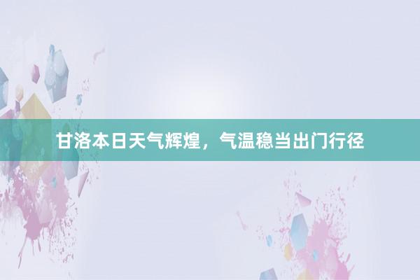 甘洛本日天气辉煌，气温稳当出门行径